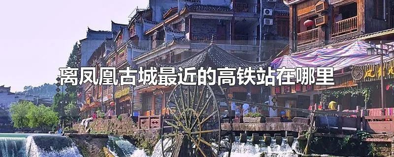 离凤凰古城最近的高铁站在哪里