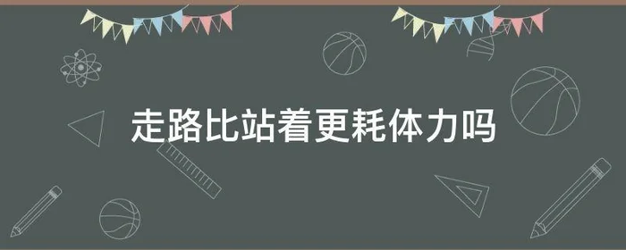 走路比站着更耗体力吗,走路比站着更耗体