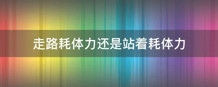 走路耗体力还是站着耗体力,走路和站着哪